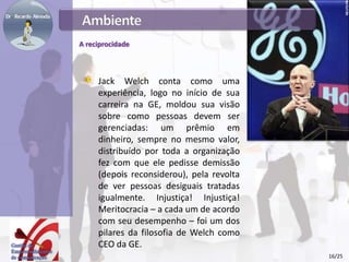 A reciprocidade
Jack Welch conta como uma
experiência, logo no início de sua
carreira na GE, moldou sua visão
sobre como pessoas devem ser
gerenciadas: um prêmio em
dinheiro, sempre no mesmo valor,
distribuído por toda a organização
fez com que ele pedisse demissão
(depois reconsiderou), pela revolta
de ver pessoas desiguais tratadas
igualmente. Injustiça! Injustiça!
Meritocracia – a cada um de acordo
com seu desempenho – foi um dos
pilares da filosofia de Welch como
CEO da GE.
16/25
 