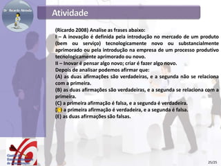 (Ricardo 2008) Analise as frases abaixo:
I – A inovação é definida pela introdução no mercado de um produto
(bem ou serviço) tecnologicamente novo ou substancialmente
aprimorado ou pela introdução na empresa de um processo produtivo
tecnologicamente aprimorado ou novo.
II – Inovar é pensar algo novo; criar é fazer algo novo.
Depois de analisar podemos afirmar que:
(A) as duas afirmações são verdadeiras, e a segunda não se relaciona
com a primeira.
(B) as duas afirmações são verdadeiras, e a segunda se relaciona com a
primeira.
(C) a primeira afirmação é falsa, e a segunda é verdadeira.
(D) a primeira afirmação é verdadeira, e a segunda é falsa.
(E) as duas afirmações são falsas.
25/25
 