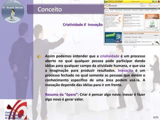 Criatividade X Inovação
Assim podemos entender que a criatividade é um processo
aberto no qual qualquer pessoa pode participar dando
idéias para qualquer campo da atividade humana, e que usa
a imaginação para produzir resultados. Inovação é um
processo fechado no qual somente as pessoas que detém o
conhecimento específico de uma área podem usá-la. A
inovação depende das idéias para ir em frente.
Resumo da “ópera”: Criar é pensar algo novo; inovar é fazer
algo novo é gerar valor.
4/25
 