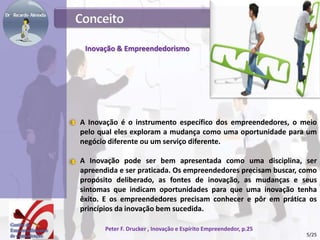 Inovação & Empreendedorismo
A Inovação é o instrumento específico dos empreendedores, o meio
pelo qual eles exploram a mudança como uma oportunidade para um
negócio diferente ou um serviço diferente.
A Inovação pode ser bem apresentada como uma disciplina, ser
apreendida e ser praticada. Os empreendedores precisam buscar, como
propósito deliberado, as fontes de inovação, as mudanças e seus
sintomas que indicam oportunidades para que uma inovação tenha
êxito. E os empreendedores precisam conhecer e pôr em prática os
princípios da inovação bem sucedida.
Peter F. Drucker , Inovação e Espírito Empreendedor, p.25
5/25
 