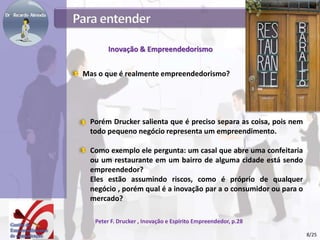 Inovação & Empreendedorismo
Porém Drucker salienta que é preciso separa as coisa, pois nem
todo pequeno negócio representa um empreendimento.
Como exemplo ele pergunta: um casal que abre uma confeitaria
ou um restaurante em um bairro de alguma cidade está sendo
empreendedor?
Eles estão assumindo riscos, como é próprio de qualquer
negócio , porém qual é a inovação par a o consumidor ou para o
mercado?
Peter F. Drucker , Inovação e Espírito Empreendedor, p.28
Mas o que é realmente empreendedorismo?
8/25
 