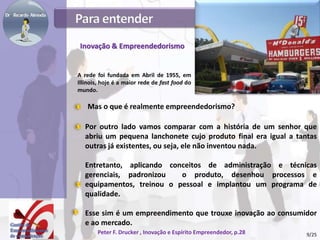 Inovação & Empreendedorismo
Por outro lado vamos comparar com a história de um senhor que
abriu um pequena lanchonete cujo produto final era igual a tantas
outras já existentes, ou seja, ele não inventou nada.
Entretanto, aplicando conceitos de administração e técnicas
gerenciais, padronizou o produto, desenhou processos e
equipamentos, treinou o pessoal e implantou um programa de
qualidade.
Esse sim é um empreendimento que trouxe inovação ao consumidor
e ao mercado.
Peter F. Drucker , Inovação e Espírito Empreendedor, p.28
Mas o que é realmente empreendedorismo?
A rede foi fundada em Abril de 1955, em
Illinois, hoje é a maior rede de fast food do
mundo.
9/25
 