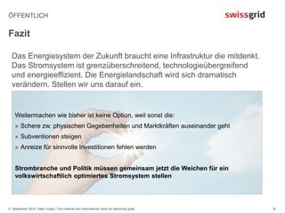 ÖFFENTLICH 
Fazit 
Das Energiesystem der Zukunft braucht eine Infrastruktur die mitdenkt. 
Das Stromsystem ist grenzüberschreitend, technologieübergreifend 
und energieeffizient. Die Energielandschaft wird sich dramatisch 
verändern. Stellen wir uns darauf ein. 
5. September 2014 / Marc Vogel / The national and international vision for electricity grids 
16 
Weitermachen wie bisher ist keine Option, weil sonst die: 
» Schere zw. physischen Gegebenheiten und Marktkräften auseinander geht 
» Subventionen steigen 
» Anreize für sinnvolle Investitionen fehlen werden 
Strombranche und Politik müssen gemeinsam jetzt die Weichen für ein 
volkswirtschaftlich optimiertes Stromsystem stellen 
 