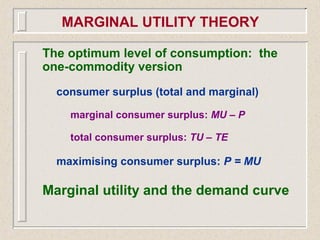 The optimum level of consumption: the
one-commodity version
consumer surplus (total and marginal)
marginal consumer surplus: MU – P
total consumer surplus: TU – TE
maximising consumer surplus: P = MU
Marginal utility and the demand curve
MARGINAL UTILITY THEORY
 