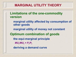 Limitations of the one-commodity
version
marginal utility affected by consumption of
other goods
marginal utility of money not constant
Optimum combination of goods
the equi-marginal principle
MUA/MUB = PA/PB
deriving a demand curve
MARGINAL UTILITY THEORY
 