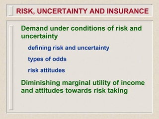 Demand under conditions of risk and
uncertainty
defining risk and uncertainty
types of odds
risk attitudes
Diminishing marginal utility of income
and attitudes towards risk taking
RISK, UNCERTAINTY AND INSURANCE
 