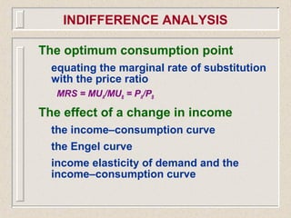 The optimum consumption point
equating the marginal rate of substitution
with the price ratio
MRS = MUA/MUB = PA/PB
The effect of a change in income
the income–consumption curve
the Engel curve
income elasticity of demand and the
income–consumption curve
INDIFFERENCE ANALYSIS
 