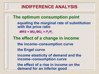 The optimum consumption point
equating the marginal rate of substitution
with the price ratio
MRS = MUA/MUB = PA/PB
The effect of a change in income
the income–consumption curve
the Engel curve
income elasticity of demand and the
income–consumption curve
the effect of a rise in income on the
demand for an inferior good
INDIFFERENCE ANALYSIS
 