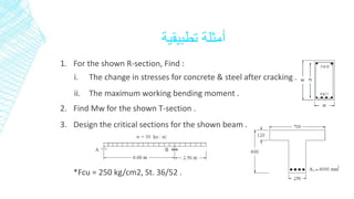 أمثلة تطبيقية 
1. For the shown R-section, Find : 
i. The change in stresses for concrete & steel after cracking . 
ii. The maximum working bending moment . 
2. Find Mw for the shown T-section . 
3. Design the critical sections for the shown beam . 
*Fcu = 250 kg/cm2, St. 36/52 . 
 