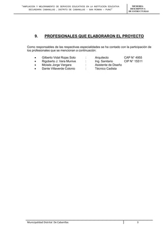 “AMPLIACION Y MEJORAMIENTO DE SERVICIOS EDUCATIVOS EN LA INSTITUCION EDUCATIVA 
SECUNDARIA CABANILLAS , DISTRITO DE CABANILLAS - SAN ROMAN – PUNO” 
MEMORIA 
DESCRIPTIVA 
DE ESTRUCTURAS 
9. PROFESIONALES QUE ELABORARON EL PROYECTO 
Como responsables de las respectivas especialidades se ha contado con la participación de 
los profesionales que se mencionan a continuación: 
 Gilberto Vidal Rojas Soto : Arquitecto CAP N° 4955 
 Rigoberto J. Vera Munive : Ing. Sanitario CIP N° 15511 
 Moisés Jorge Vergara : Asistente de Diseño 
 Dante Villaverde Colonio : Técnico Cadista 
Municipalidad Distrital De Cabanillas 3 
