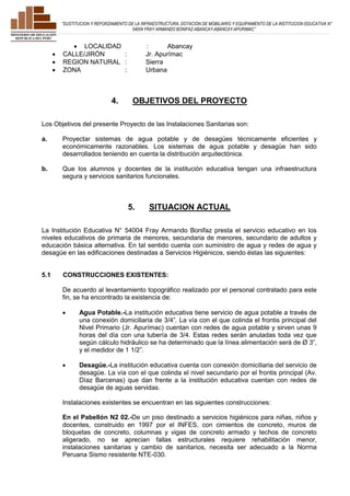 ”SUSTITUCION Y REFORZAMIENTO DE LA INFRAESTRUCTURA, DOTACION DE MOBILIARIO Y EQUIPAMIENTO DE LA INSTITUCION EDUCATIVA N° 
54004 FRAY ARMANDO BONIFAZ-ABANCAY-ABANCAY-APURIMAC” 
 LOCALIDAD : Abancay 
 CALLE/JIRÓN : Jr. Apurímac 
 REGION NATURAL : Sierra 
 ZONA : Urbana 
4. OBJETIVOS DEL PROYECTO 
Los Objetivos del presente Proyecto de las Instalaciones Sanitarias son: 
a. Proyectar sistemas de agua potable y de desagües técnicamente eficientes y 
económicamente razonables. Los sistemas de agua potable y desagüe han sido 
desarrollados teniendo en cuenta la distribución arquitectónica. 
b. Que los alumnos y docentes de la institución educativa tengan una infraestructura 
segura y servicios sanitarios funcionales. 
5. SITUACION ACTUAL 
La Institución Educativa N° 54004 Fray Armando Bonifaz presta el servicio educativo en los 
niveles educativos de primaria de menores, secundaria de menores, secundario de adultos y 
educación básica alternativa. En tal sentido cuenta con suministro de agua y redes de agua y 
desagüe en las edificaciones destinadas a Servicios Higiénicos, siendo éstas las siguientes: 
5.1 CONSTRUCCIONES EXISTENTES: 
De acuerdo al levantamiento topográfico realizado por el personal contratado para este 
fin, se ha encontrado la existencia de: 
 Agua Potable.-La institución educativa tiene servicio de agua potable a través de 
una conexión domiciliaria de 3/4”. La vía con el que colinda el frontis principal del 
Nivel Primario (Jr. Apurímac) cuentan con redes de agua potable y sirven unas 9 
horas del día con una tubería de 3/4. Estas redes serán anuladas toda vez que 
según cálculo hidráulico se ha determinado que la línea alimentación será de Ø 3”, 
y el medidor de 1 1/2”. 
 Desagüe.-La institución educativa cuenta con conexión domiciliaria del servicio de 
desagüe. La vía con el que colinda el nivel secundario por el frontis principal (Av. 
Díaz Barcenas) que dan frente a la institución educativa cuentan con redes de 
desagüe de aguas servidas. 
Instalaciones existentes se encuentran en las siguientes construcciones: 
En el Pabellón N2 02.-De un piso destinado a servicios higiénicos para niñas, niños y 
docentes, construido en 1997 por el INFES, con cimientos de concreto, muros de 
bloquetas de concreto, columnas y vigas de concreto armado y techos de concreto 
aligerado, no se aprecian fallas estructurales requiere rehabilitación menor, 
instalaciones sanitarias y cambio de sanitarios, necesita ser adecuado a la Norma 
Peruana Sismo resistente NTE-030. 
 