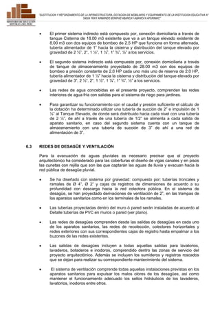 ”SUSTITUCION Y REFORZAMIENTO DE LA INFRAESTRUCTURA, DOTACION DE MOBILIARIO Y EQUIPAMIENTO DE LA INSTITUCION EDUCATIVA N° 
54004 FRAY ARMANDO BONIFAZ-ABANCAY-ABANCAY-APURIMAC” 
 El primer sistema indirecto está compuesto por, conexión domiciliaria a través de 
tanque Cisterna de 18.00 m3 existente que va a un tanque elevado existente de 
8.00 m3 con dos equipos de bombeo de 2.5 HP que funciona en forma alternada, 
tubería alimentador de 1” hacia la cisterna y distribución del tanque elevado por 
gravedad de 2 ½”, 2”, 1 ½”, 1 ¼”, 1” ¾”, ½” a los servicios. 
 El segundo sistema indirecto está compuesto por, conexión domiciliaria a través 
de tanque de almacenamiento proyectado de 28.00 m3 con dos equipos de 
bombeo a presión constante de 2.0 HP cada uno más uno de reserva de 2.0 HP, 
tubería alimentador de 1 ½” hacia la cisterna y distribución del tanque elevado por 
gravedad de 3”, 2 ½”, 2”, 1 ½”, 1 ¼”, 1” ¾”, ½” a los servicios. 
 Las redes de agua concebidas en el presente proyecto, comprenden las redes 
interiores de agua fría con salidas para el sistema de riego para jardines. 
 Para garantizar su funcionamiento con el caudal y presión suficiente el cálculo de 
la dotación ha determinado utilizar una tubería de succión de 2” e impulsión de 1 
½” al Tanque Elevado, de donde será distribuido hacia cada nivel con una tubería 
de 2 ½”, de ahí a través de una tubería de 1/2” se alimenta a cada salida de 
aparato sanitario, en caso del segundo sistema cuenta con un tanque de 
almacenamiento con una tubería de succión de 3” de ahí a una red de 
alimentación de 3”. 
6.3 REDES DE DESAGÜE Y VENTILACIÓN 
Para la evacuación de aguas pluviales es necesario precisar que el proyecto 
arquitectónico ha considerado para las coberturas el diseño de vigas canales y en pisos 
las cunetas con rejilla que son las que captarán las aguas de lluvia y evacuan hacia la 
red pública de desagüe pluvial. 
 Se ha diseñado con sistema por gravedad: compuesto por; tuberías troncales y 
ramales de Ø 4”, Ø 2” y cajas de registros de dimensiones de acuerdo a su 
profundidad con descarga hacia la red colectora pública. En el sistema de 
desagüe, se han proyectado derivaciones de ventilación de 2”, en las trampas de 
los aparatos sanitarios como en los terminales de los ramales. 
 Las tuberías proyectadas dentro del muro ò pared serán instaladas de acuerdo al 
Detalle tuberías de PVC en muros o pared (ver plano). 
 Las redes de desagües comprenden desde las salidas de desagües en cada uno 
de los aparatos sanitarios, las redes de recolección, colectores horizontales y 
redes exteriores con sus correspondientes cajas de registro hasta empalmar a los 
buzones de las redes existentes. 
 Las salidas de desagües incluyen a todas aquellas salidas para lavatorios, 
lavaderos, botaderos e inodoros, comprendido dentro las zonas de servicio del 
proyecto arquitectónico. Además se incluyen los sumideros y registros roscados 
que se dejan para realizar su correspondiente mantenimiento del sistema. 
 El sistema de ventilación comprende todas aquellas instalaciones previstas en los 
aparatos sanitarios para expulsar los malos olores de los desagües, así como 
mantener el funcionamiento adecuado los sellos hidráulicos de los lavaderos, 
lavatorios, inodoros entre otros. 
 