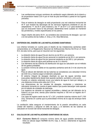 ”SUSTITUCION Y REFORZAMIENTO DE LA INFRAESTRUCTURA, DOTACION DE MOBILIARIO Y EQUIPAMIENTO DE LA INSTITUCION EDUCATIVA N° 
54004 FRAY ARMANDO BONIFAZ-ABANCAY-ABANCAY-APURIMAC” 
 Las ventilaciones incluyen sombrero de ventilación según diámetro de la tubería y 
se proyectaran hasta 0.30 m por el nivel de piso terminado o pared en los lugares 
previstos. 
 Para el sistema de desagüe se está proyectando una red colectora horizontal de 
Ø 4" que recibirá las descargas de los servicios higiénicos mediante el uso de 
adaptadores “Y” de Ø 4” para inodoros y de “Y” de Ø 4” a 2” para lavatorios los 
que se evacuarán hacia la red principal, debiéndose tener cuidado en mantener 
las pendientes y niveles especificados en los planos. 
 Según diseño del plano IS-01, se considera dos conexiones de desagüe que van 
a la red pública de las Calles Jr. Grau y l Av. Díaz Bárcenas. 
6.4 CRITERIOS DEL DISEÑO DE LAS INSTALACIONES SANITARIAS: 
Los criterios tomados en cuenta para el diseño de las instalaciones sanitarias están 
comprendidos en el Reglamento Nacional de Edificaciones–Norma IS.010.en el Título 
III.3. de esta norma, pero que en resumen son los siguientes: 
 La dotación diaria de agua fría por alumno es de 50 Lt. por persona. 
 La dotación diaria de agua fría por personal no residente es de 50 Lt. por persona. 
 La dotación diaria de agua fría por personal residente es de 200 Lt. por persona. 
 La dotación diaria de agua para jardines es de 2 Lt /día/m2. 
 Los diámetros de las tuberías de distribución de agua se calcularán con el método 
de los gastos probables. 
 La presión mínima de salida en los aparatos sanitarios será de 2 m de columna de 
agua. 
 Para el cálculo del diámetro de las tuberías se considerara una velocidad mínima 
de 0.60 m/s y máxima según el diámetro adoptado. 
 El sistema integral de desagüe diseñado es que las aguas servidas sean 
evacuadas rápidamente desde todo aparato sanitario, sumidero u otro punto. 
 Cuando un colector enterrado cruce una tubería de agua lo hará por debajo y a 
una distancia mínima entre ellos de 0,10 m. 
 Las dimensiones de los ramales de desagüe, montantes y colectores se 
calcularán tomando en cuenta el gasto relativo que pueda descargar cada aparato 
por el método de unidades de descarga. 
 Los registros se ubicarán en lugares accesibles y deberá ser del diámetro de la 
tubería a la que sirve, siendo para tuberías mayores a 100 mm un registro de 4” 
como mínimo. 
 Las cajas de registro serán las de 12” x 24” y recibirán tuberías máximo de 6” (150 
mm), tomando en cuenta que la profundidad mínima de la caja de arranque tiene 
0.30 m. 
La ventilación debe asegurar el mantenimiento de la presión atmosférica en cada 
unidad del sistema y asegurar el sello de agua, y el diámetro de las tuberías se 
calcularán en función del ramal horizontal de desagüe. 
6.5 CALCULOS DE LAS INSTALACIONES SANITARIAS DE AGUA: 
6.5.1 Consumo Diario.-El consumo mínimo diario de agua potable doméstico, en 
lt/día se calcula según NORMA IS.010, Cap. 2, Art.2.2, obteniendo el siguiente 
resultado: 
 