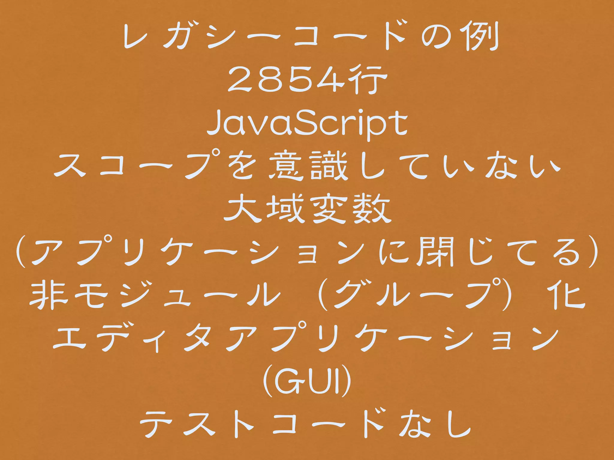 レガシーコードの例 
22885544行 
JJaavvaaSSccrriipptt 
スコープを意識していない 
大域変数 
((アプリケーションに閉じてる)) 
非モジュール（グループ）化 
エディタアプリケーション 
（GGUUII） 
テストコードなし 
 