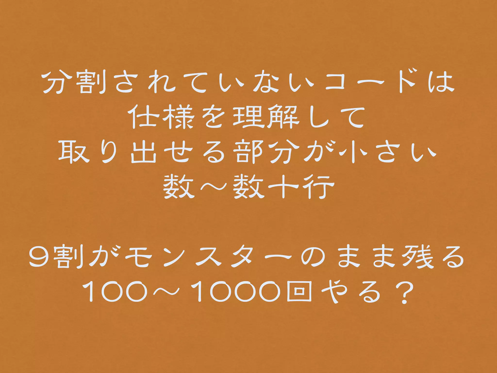 分割されていないコードは 
仕様を理解して 
取り出せる部分が小さい 
数〜数十行 
! 
99割がモンスターのまま残る 
110000〜11000000回やる？ 
 