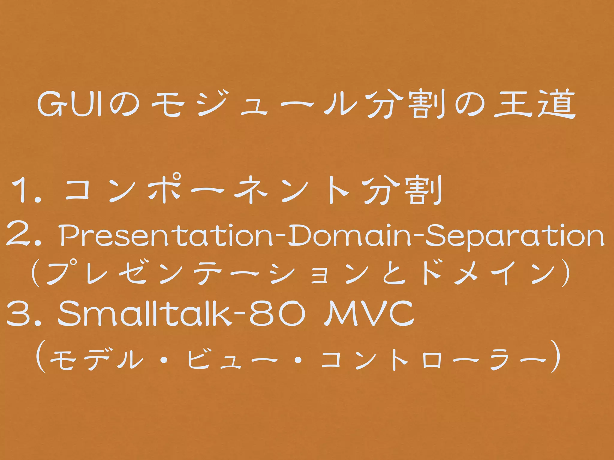 GGUUIIのモジュール分割の王道 
! 
11.. コンポーネント分割 
22.. PPrreesseennttaattiioonn--DDoommaaiinn--SSeeppaarraattiioonn 
（プレゼンテーションとドメイン） 
33.. SSmmaallllttaallkk--8800 MMVVCC 
（モデル・ビュー・コントローラー） 
 