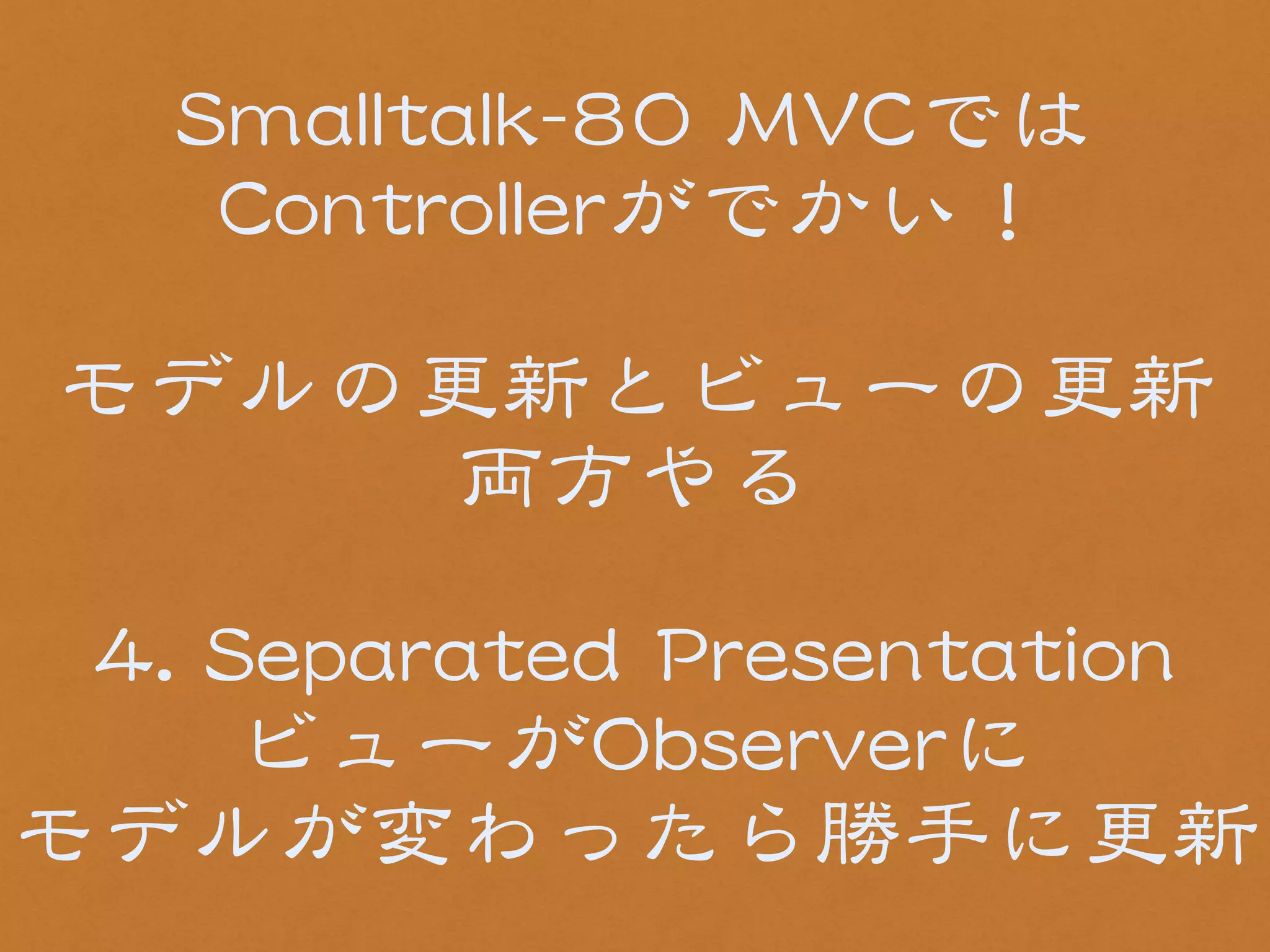SSmmaallllttaallkk--8800 MMVVCCでは 
CCoonnttrroolllleerrがでかい！ 
! 
モデルの更新とビューの更新 
両方やる 
! 
44.. SSeeppaarraatteedd PPrreesseennttaattiioonn 
ビューがOObbsseerrvveerrに 
モデルが変わったら勝手に更新 
 
