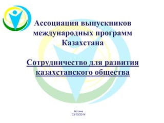 Ассоциация выпускников международных программ Казахстана Сотрудничество для развития казахстанского общества 
Астана 
03/10/2014  