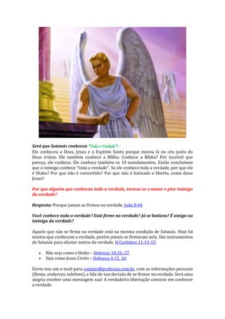 Será que Satanás conheceu “Toda a Verdade”? 
Ele conheceu a Deus, Jesus e o Espírito Santo porque morou lá no céu junto do Deus triúno. Ele também conhece a Bíblia. Conhece a Bíblia? Por incrível que pareça, ele conhece. Ele conhece também os 10 mandamentos. Então concluímos que o inimigo conhece “toda a verdade”. Se ele conhece toda a verdade, por que ele é Diabo? Por que não é convertido? Por que não é batizado e liberto, como disse Jesus? 
Por que alguém que conheceu toda a verdade, tornou-se o maior e pior inimigo da verdade? 
Resposta: Porque jamais se firmou na verdade. João 8:44 
Você conhece toda a verdade? Está firme na verdade? Já se batizou? É amigo ou inimigo da verdade? 
Aquele que não se firma na verdade está na mesma condição de Satanás. Hoje há muitos que conhecem a verdade, porém jamais se firmaram nela. São instrumentos de Satanás para afastar outros da verdade. II Coríntios 11:13-15. Não seja como o Diabo – Hebreus 10:26, 27. Seja como Jesus Cristo – Hebreus 4:15, 16. 
Envie-nos um e-mail para contato@profecias.com.br, com as informações pessoais (Nome, endereço, telefone), e fale de sua decisão de se firmar na verdade. Será uma alegria receber uma mensagem sua! A verdadeira libertação consiste em conhecer a verdade.  