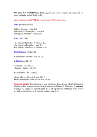Mas qual é a Verdade? Jeus disse: “Quando vier, porém, o Espírito da verdade, Ele vos guiará a TODA a verdade.” João 16:13. 
Vamos analisar qual é TODA a verdade que a Bíblia apresenta. 
Deus (Jeremias 10:10) 
Só Deus é Amor – I João 4:8. 
Só Ele merece Adoração – Lucas 4:8. 
Só Ele pode Perdoar – Marcos 2:7. 
Jesus (João 14:6) 
•Ele é nosso Mediador – I Timóteo 2:5. 
•Ele é nosso Advogado – I João 2:1. 
•Ele é nosso Salvador – II Timóteo 1:10. 
Espírito Santo (I João 5:6) 
•Convence do Pecado – João 16:7, 8. 
A Bíblia (João 17:17) 
•Santifica – João 17:17. 
•Ilumina – Salmo 119:105. 
A Lei (Salmos 119:142,151) 
•Amor a Deus – Deut. 6:5; Mat. 22:37. 
•Amor ao Próximo – Lev. 19:18; Mat. 22:39. 
Responda rápido: Quando uma pessoa conhece a Deus, Jesus, o Espírito Santo, a Bíblia e os Dez Mandamentos, ela será totalmente liberta? A Bíblia diz: “e conhecereis a verdade, e a verdade vos libertará”. João 8:32. Há alguém que conheceu tudo, toda a verdade e não foi liberto. É satanás, o diabo. João 8:44. 
