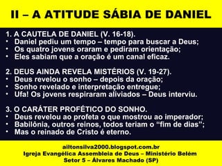 II – A ATITUDE SÁBIA DE DANIEL 
1. A CAUTELA DE DANIEL (V. 16-18). 
• Daniel pediu um tempo – tempo para buscar a Deus; 
• Os quatro jovens oraram e pediram orientação; 
• Eles sabiam que a oração é um canal eficaz. 
2. DEUS AINDA REVELA MISTÉRIOS (V. 19-27). 
• Deus revelou o sonho – depois da oração; 
• Sonho revelado e interpretação entregue; 
• Ufa! Os jovens respiraram aliviados – Deus interviu. 
3. O CARÁTER PROFÉTICO DO SONHO. 
• Deus revelou ao profeta o que mostrou ao imperador; 
• Babilônia, outros reinos, todos teriam o “fim de dias”; 
• Mas o reinado de Cristo é eterno. 
ailtonsilva2000.blogspot.com.br 
Igreja Evangélica Assembleia de Deus – Ministério Belém 
Setor 5 – Álvares Machado (SP) 
 