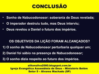 CONCLUSÃO 
• Sonho de Nabucodonosor: soberania de Deus revelada; 
• O imperador destruiu tudo, mas Deus interviu; 
• Deus revelou a Daniel o futuro dos impérios. 
OS OBJETIVOS DA LIÇÃO FORAM ALCANÇADOS? 
1) O sonho de Nabucodonosor perturbaria qualquer um; 
2) Daniel foi sábio na presença de Nabucodonosor; 
3) O sonho dizia respeito ao futuro dos impérios. 
ailtonsilva2000.blogspot.com.br 
Igreja Evangélica Assembleia de Deus – Ministério Belém 
Setor 5 – Álvares Machado (SP) 
 
