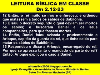 LEITURA BÍBLICA EM CLASSE 
Dn 2.12-23 
12 Então, o rei muito se irou e enfureceu; e ordenou 
que matassem a todos os sábios de Babilônia. 
13 E saiu o decreto segundo o qual deviam ser mortos 
os sábios; e buscaram Daniel e os seus 
companheiros, para que fossem mortos. 
14 Então, Daniel falou avisada e prudentemente a 
Arioque, capitão da guarda do rei, que tinha saído para 
matar os sábios de Babilônia. 
15 Respondeu e disse a Arioque, encarregado do rei: 
Por que se apressa tanto o mandado da parte do rei? 
Então, Arioque explicou o caso a Daniel. 
ailtonsilva2000.blogspot.com.br 
Igreja Evangélica Assembleia de Deus – Ministério Belém 
Setor 5 – Álvares Machado (SP) 
 