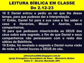 LEITURA BÍBLICA EM CLASSE 
Dn 2.12-23 
16 E Daniel entrou e pediu ao rei que lhe desse 
tempo, para que pudesse dar a interpretação. 
17 Então, Daniel foi para a sua casa e fez saber o 
caso a Hananias, Misael e Azarias, seus 
companheiros, 
18 para que pedissem misericórdia ao DEUS dos 
céus sobre este segredo, a fim de que Daniel e seus 
companheiros não perecessem com o resto dos 
sábios da Babilônia. 
19 Então, foi revelado o segredo a Daniel numa visão 
de noite; e Daniel louvou o DEUS do céu. 
ailtonsilva2000.blogspot.com.br 
Igreja Evangélica Assembleia de Deus – Ministério Belém 
Setor 5 – Álvares Machado (SP) 
 