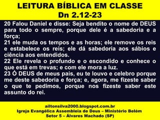 LEITURA BÍBLICA EM CLASSE 
Dn 2.12-23 
20 Falou Daniel e disse: Seja bendito o nome de DEUS 
para todo o sempre, porque dele é a sabedoria e a 
força; 
21 ele muda os tempos e as horas; ele remove os reis 
e estabelece os reis; ele dá sabedoria aos sábios e 
ciência aos entendidos. 
22 Ele revela o profundo e o escondido e conhece o 
que está em trevas; e com ele mora a luz. 
23 Ó DEUS de meus pais, eu te louvo e celebro porque 
me deste sabedoria e força; e, agora, me fizeste saber 
o que te pedimos, porque nos fizeste saber este 
assunto do rei. 
ailtonsilva2000.blogspot.com.br 
Igreja Evangélica Assembleia de Deus – Ministério Belém 
Setor 5 – Álvares Machado (SP) 
 