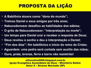 PROPOSTA DA LIÇÃO 
• A Babilônia atuava como “dona do mundo”; 
• Treinou Daniel e seus amigos por três anos; 
• Nabucodonosor desafiou as habilidades dos sábios; 
• O grito de Nabucodonosor: “interpretação ou morte”; 
• Um tempo para Daniel orar e receber a resposta de Deus; 
• Deus revelou o sonho e deu a interpretação a Daniel; 
• “Fim dos dias”: fim babilônico e inicio do reino de Cristo; 
• Aguardem: uma pedra será cortada sem auxílio das mãos; 
• Ouro, prata, bronze, ferro e barro não resistirão! 
ailtonsilva2000.blogspot.com.br 
Igreja Evangélica Assembleia de Deus – Ministério Belém 
Setor 5 – Álvares Machado (SP) 
 