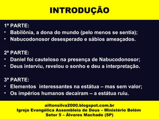 INTRODUÇÃO 
1ª PARTE: 
• Babilônia, a dona do mundo (pelo menos se sentia); 
• Nabucodonosor desesperado e sábios ameaçados. 
2ª PARTE: 
• Daniel foi cauteloso na presença de Nabucodonosor; 
• Deus interviu, revelou o sonho e deu a interpretação. 
3ª PARTE: 
• Elementos interessantes na estátua – mas sem valor; 
• Os impérios humanos decaíram – a estátua ruiu. 
ailtonsilva2000.blogspot.com.br 
Igreja Evangélica Assembleia de Deus – Ministério Belém 
Setor 5 – Álvares Machado (SP) 
 