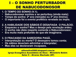 I – O SONHO PERTURBADOR 
DE NABUCODONOSOR 
1. O TEMPO DO SONHO (V.1). 
• Nabucodonosor sonhou e se perturbou (ainda mais); 
• Tempo do sonho: 2º ano (reinado) ou 3º ano (treino); 
• O importante foi o evento profético revelado ao ímpio. 
2. A HABILIDADE DOS SÁBIOS É DESAFIADA O PALÁCIO. 
• Esqueceu o sonho? Mas o desejo pela revelação ardeu; 
• O sonho não dizia respeito somente a Nabucodonosor; 
• Era muito mais profundo do que ele imaginava. 
3. O FRACASSO DA SABEDORIA PAGÃ. 
• Interpretação ou morte? O desespero tomou conta; 
• Os sábios deveriam adivinhar e interpretar; 
• Mas eles se declararam incapazes. 
ailtonsilva2000.blogspot.com.br 
Igreja Evangélica Assembleia de Deus – Ministério Belém 
Setor 5 – Álvares Machado (SP) 
 