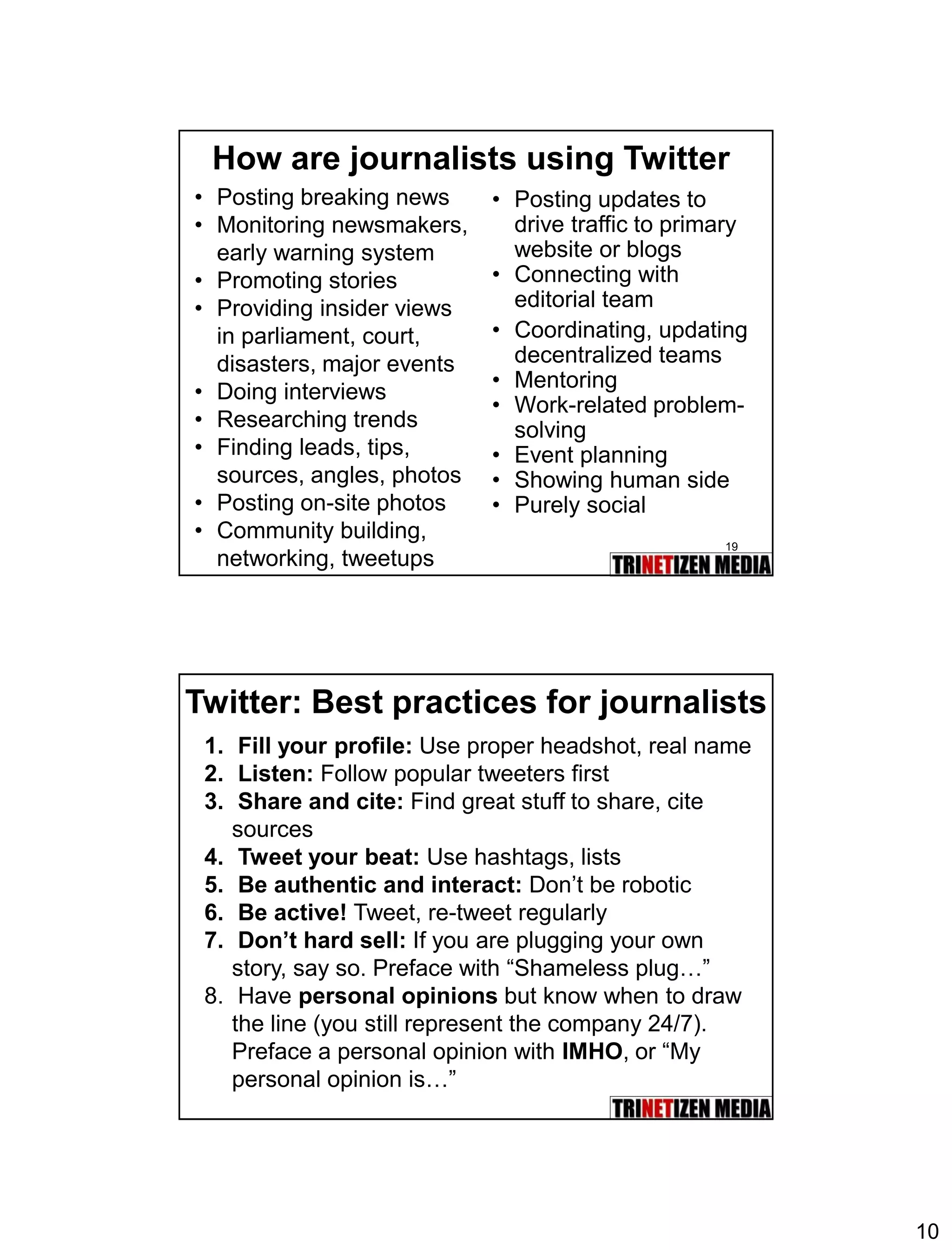 10 
19 
How are journalists using Twitter 
•Posting breaking news 
•Monitoring newsmakers, early warning system 
•Promoting stories 
•Providing insider views in parliament, court, disasters, major events 
•Doing interviews 
•Researching trends 
•Finding leads, tips, sources, angles, photos 
•Posting on-site photos 
•Community building, networking, tweetups 
•Posting updates to drive traffic to primary website or blogs 
•Connecting with editorial team 
•Coordinating, updating decentralized teams 
•Mentoring 
•Work-related problem- solving 
•Event planning 
•Showing human side 
•Purely social 
Twitter: Best practices for journalists 
1.Fill your profile: Use proper headshot, real name 
2.Listen:Follow popular tweeters first 
3.Share and cite:Find great stuff to share, cite sources 
4.Tweet your beat: Use hashtags, lists 
5.Be authentic and interact: Don’t be robotic 
6.Be active!Tweet, re-tweet regularly 
7.Don’t hard sell:If you are plugging your own story, say so. Preface with “Shameless plug…” 
8.Have personal opinions but know when to draw the line (you still represent the company 24/7). Preface a personal opinion with IMHO, or “My personal opinion is…”  