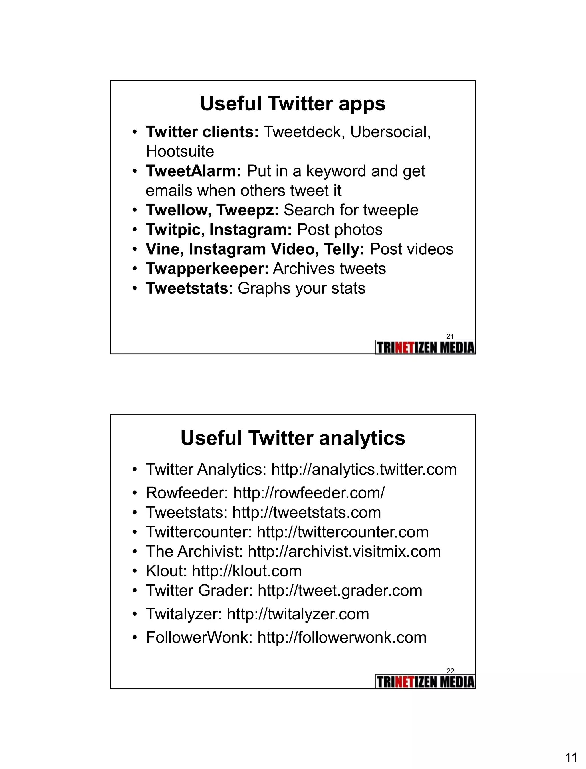 11 
21 
Useful Twitter apps 
•Twitter clients:Tweetdeck, Ubersocial, Hootsuite 
•TweetAlarm:Put in a keyword and get emails when others tweet it 
•Twellow, Tweepz:Search for tweeple 
•Twitpic, Instagram:Post photos 
•Vine, Instagram Video, Telly:Post videos 
•Twapperkeeper:Archives tweets 
•Tweetstats: Graphs your stats 
22 
Useful Twitter analytics 
•Twitter Analytics: http://analytics.twitter.com 
•Rowfeeder: http://rowfeeder.com/ 
•Tweetstats: http://tweetstats.com 
•Twittercounter: http://twittercounter.com 
•The Archivist: http://archivist.visitmix.com 
•Klout: http://klout.com 
•Twitter Grader: http://tweet.grader.com 
•Twitalyzer: http://twitalyzer.com 
•FollowerWonk: http://followerwonk.com 