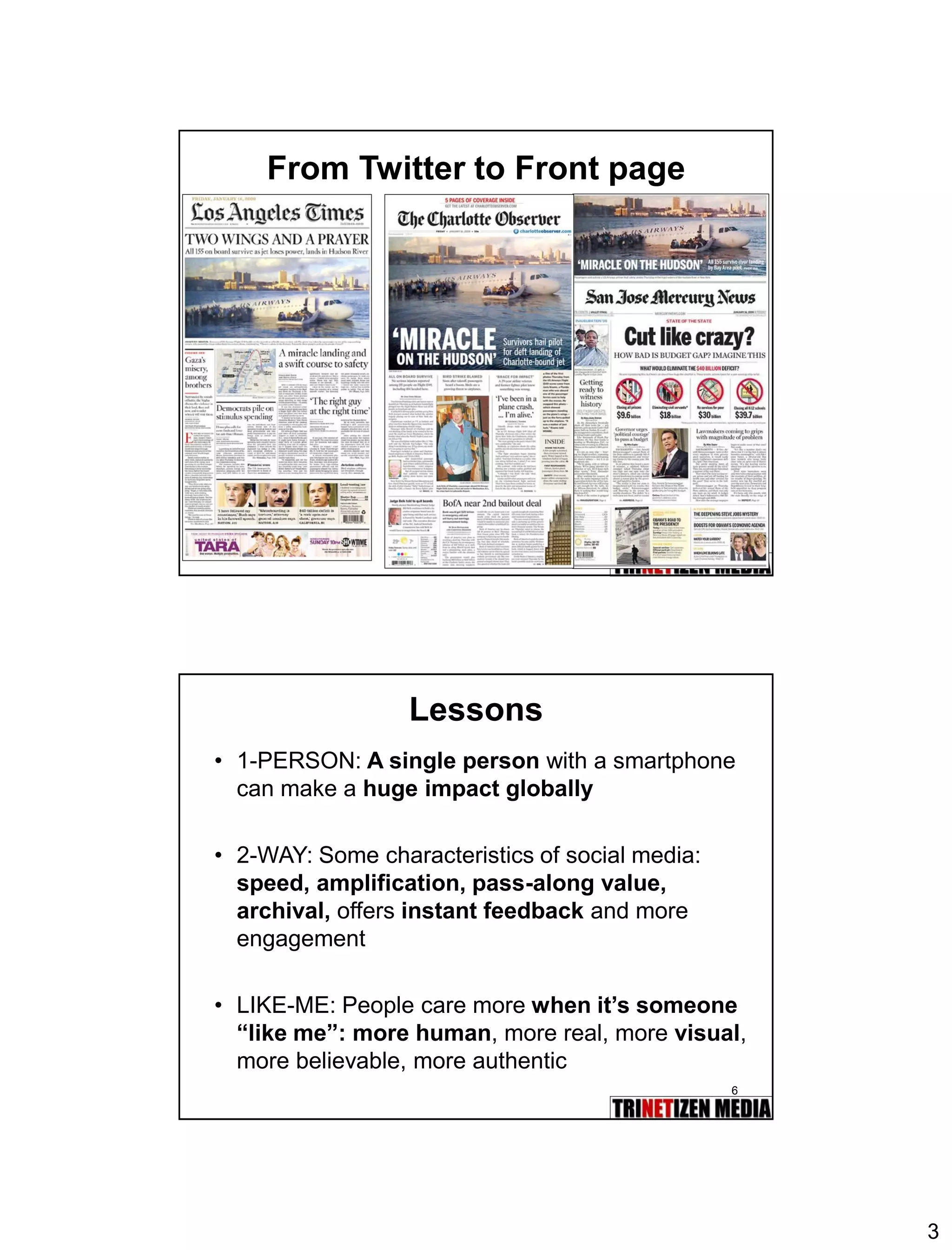 3 
5 
From Twitter to Front page 
6 
Lessons 
•1-PERSON:A single personwith a smartphone can make a huge impact globally 
•2-WAY: Some characteristics of social media: speed, amplification, pass-along value, archival, offers instant feedbackand more engagement 
•LIKE-ME: People care morewhen it’s someone “like me”:more human, more real, more visual, more believable, more authentic  