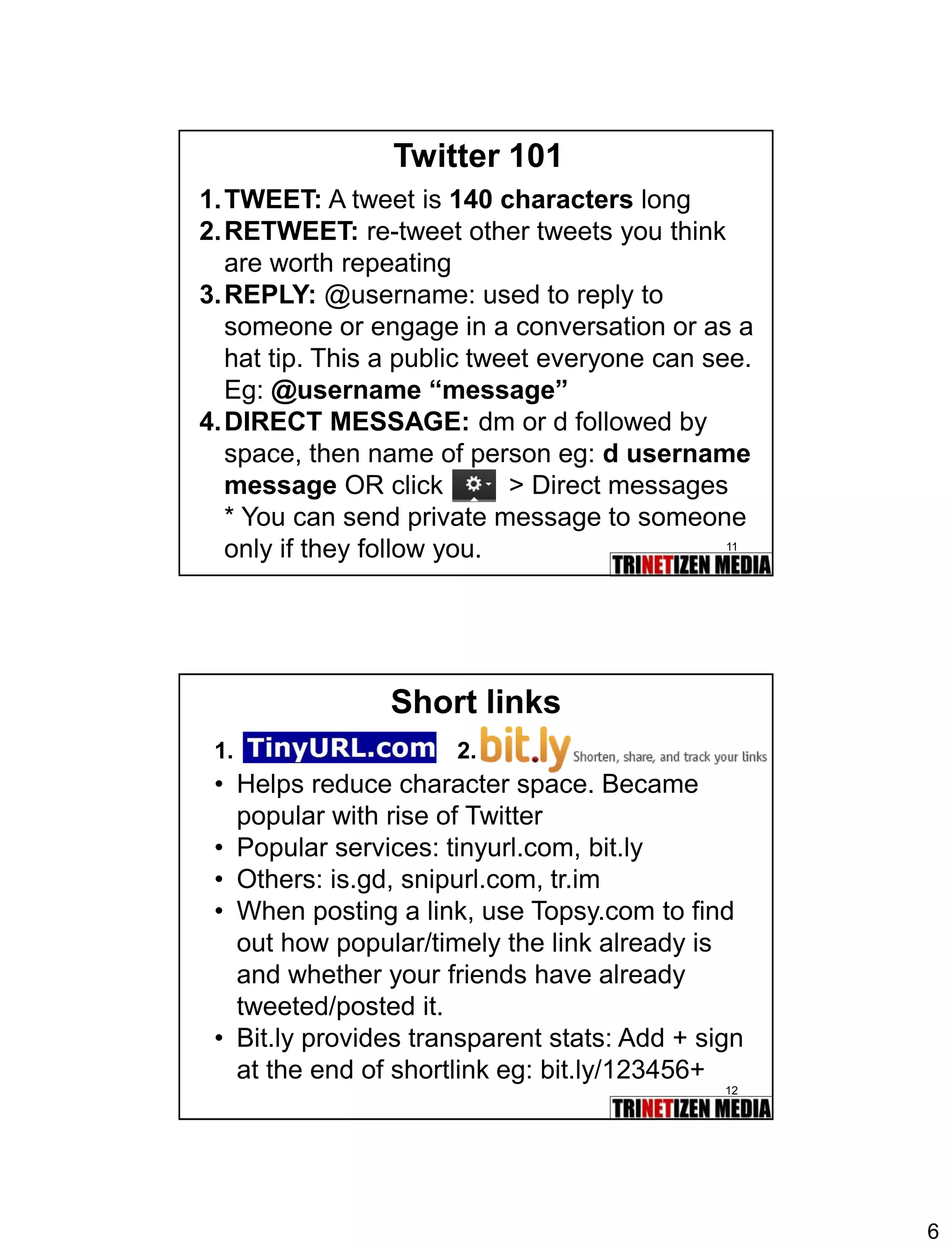 6 
11 
Twitter 101 
1.TWEET:A tweet is 140 characterslong 
2.RETWEET:re-tweet other tweets you think are worth repeating 
3.REPLY:@username: used to reply to someone or engage in a conversation or as a hat tip. This a public tweet everyone can see. Eg: @username “message” 
4.DIRECT MESSAGE:dmordfollowed by space, then name of person eg: d username messageOR click > Direct messages 
* You can send private message to someone only if they follow you. 
12 
Short links 
•Helps reduce character space. Became popular with rise of Twitter 
•Popular services: tinyurl.com, bit.ly 
•Others: is.gd, snipurl.com, tr.im 
•When posting a link, use Topsy.com to find out how popular/timely the link already is and whether your friends have already tweeted/posted it. 
•Bit.ly provides transparent stats: Add + sign at the end of shortlink eg: bit.ly/123456+ 
1. 
2.  