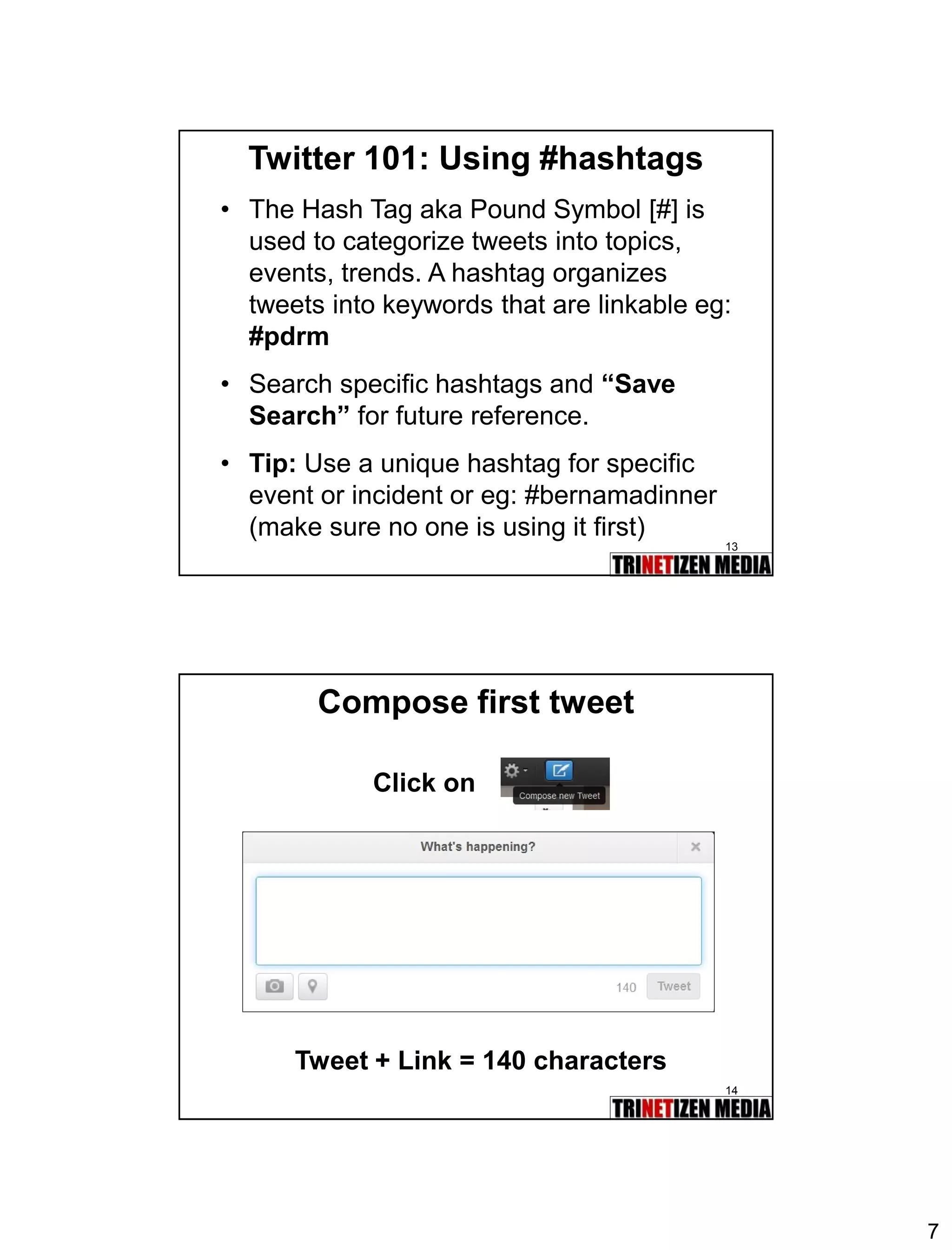 7 
13 
Twitter 101: Using #hashtags 
•The Hash Tag aka Pound Symbol [#] is used to categorize tweets into topics, events, trends. A hashtag organizes tweets into keywords that are linkable eg: #pdrm 
•Search specific hashtags and “Save Search”for future reference. 
•Tip:Use a unique hashtag for specific event or incident or eg: #bernamadinner (make sure no one is using it first) 
14 
Compose first tweet 
Click on 
Tweet + Link = 140 characters  
