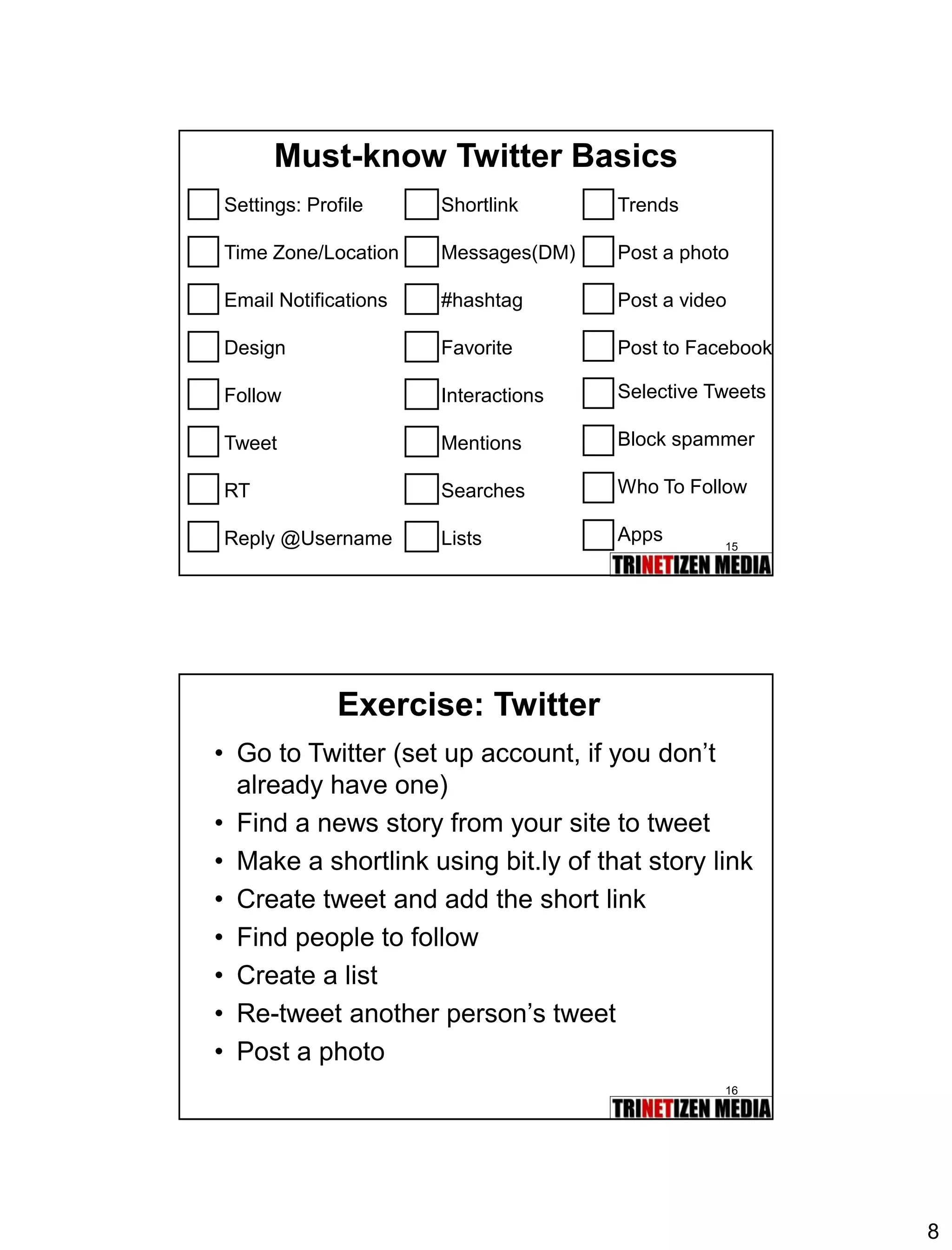 8 
15 
Must-know Twitter Basics 
Settings: Profile 
Time Zone/Location 
Email Notifications 
Design 
Follow 
Tweet 
RT 
Reply @Username 
Shortlink 
Messages(DM) 
#hashtag 
Favorite 
Interactions 
Mentions 
Searches 
Lists 
Trends 
Post a photo 
Post a video 
Post to Facebook 
Selective Tweets 
Block spammer 
Who To Follow 
Apps 
16 
Exercise: Twitter 
•Go to Twitter (set up account, if you don’t already have one) 
•Find a news story from your site to tweet 
•Make a shortlink using bit.ly of that story link 
•Create tweet and add the short link 
•Find people to follow 
•Create a list 
•Re-tweet another person’s tweet 
•Post a photo  