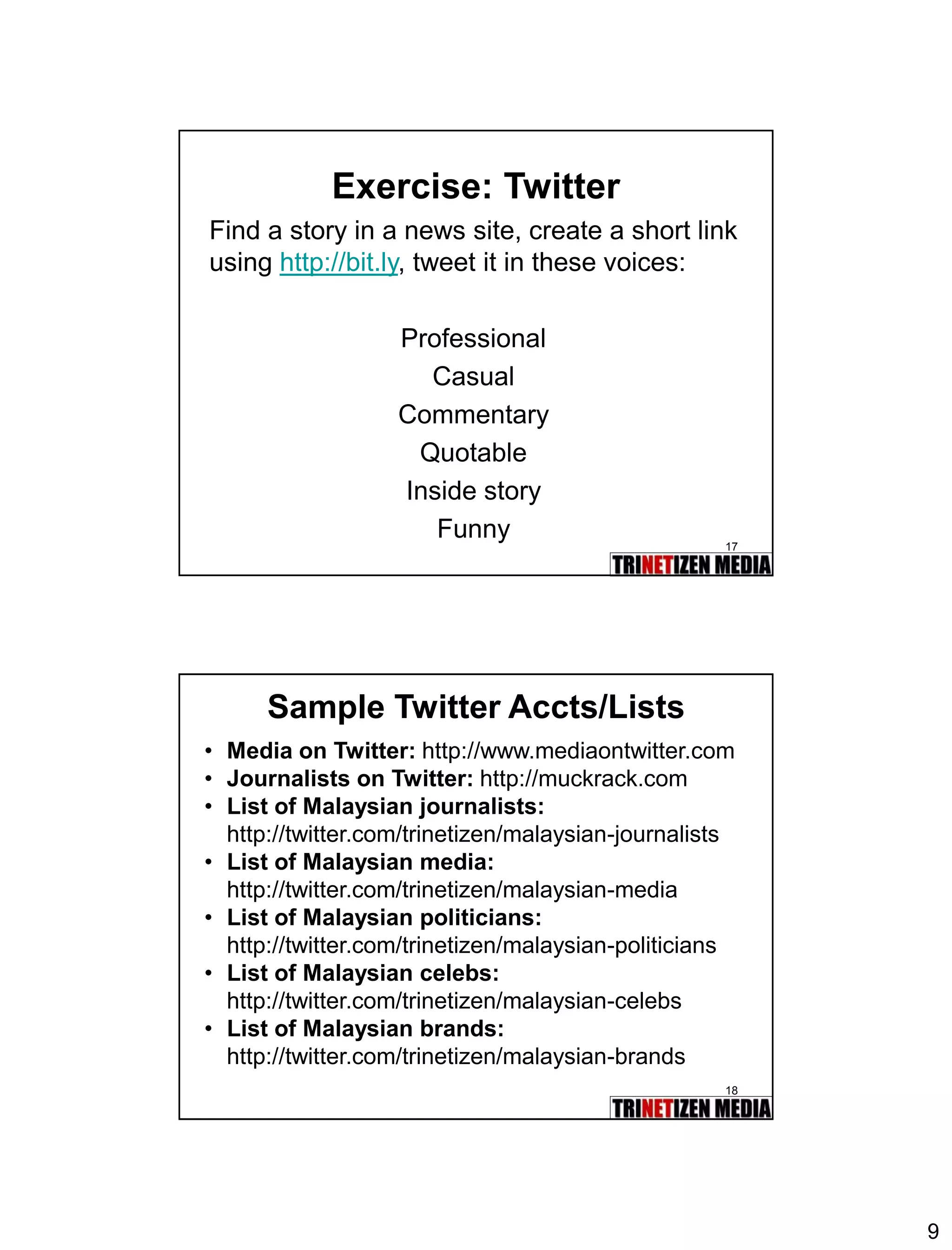 9 
17 
Exercise: Twitter 
Find a story in a news site, create a short link using http://bit.ly, tweet it in these voices: 
Professional 
Casual 
Commentary 
Quotable 
Inside story 
Funny 
18 
Sample Twitter Accts/Lists 
•Media on Twitter:http://www.mediaontwitter.com 
•Journalists on Twitter: http://muckrack.com 
•List of Malaysian journalists: 
http://twitter.com/trinetizen/malaysian-journalists 
•List of Malaysian media: 
http://twitter.com/trinetizen/malaysian-media 
•List of Malaysian politicians: 
http://twitter.com/trinetizen/malaysian-politicians 
•List of Malaysian celebs: 
http://twitter.com/trinetizen/malaysian-celebs 
•List of Malaysian brands: 
http://twitter.com/trinetizen/malaysian-brands  