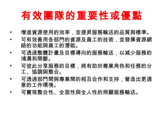 有效團隊的重要性或優點 
• 增進資源使用的效率，並提昇服務輸送的品質與標準。 
• 可有效善用各部門的資源及員工的技術，並發揮資源網 
絡的功能與員工的潛能。 
• 可透過整體計畫及目標導向的服務輸送，以減少服務的 
鴻溝和間斷。 
• 可彼此分享服務的目標，將有助於專業角色和任務的分 
工、協調與整合。 
• 可透過部門間與專業間的相互合作和支持，營造出更適 
意的工作環境。 
• 可實現整合性、全面性與全人性的照顧服務輸送。 
 