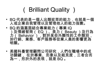 （Brilliant Quality ） 
• BQ代表的是一個人出類拔萃的能力，也就是一個 
人或企業自我管理以及管理他人的能力指數。 
• BQ的涵蓋面結合專業能力（專業IQ 
）及情緒智商（EQ）、美力（Beauty）及行為 
力（Behavior），對於某些外顯性的工作類別， 
如行銷、業務、客戶服務等從業人員的影響更為 
明顯。 
• 美國科曼管理顧問公司研究，人們在職場中的成 
功關鍵， 在於專業、形象以及能見度，三者合而 
為一，形於外的表現，就是BQ 。 
 