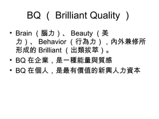 BQ（Brilliant Quality） 
• Brain（腦力）、Beauty（美 
力）、Behavior（行為力），內外兼修所 
形成的Brilliant（出類拔萃）。 
• BQ在企業，是一種能量與質感 
• BQ在個人，是最有價值的新興人力資本 
 