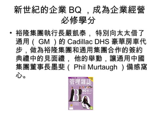 新世紀的企業BQ，成為企業經營 
必修學分 
• 裕隆集團執行長嚴凱泰， 特別向太太借了 
通用（GM）的Cadillac DHS豪華房車代 
步，做為裕隆集團和通用集團合作的簽約 
典禮中的見面禮， 他的舉動，讓通用中國 
集團董事長墨斐（Phil Murtaugh ）備感窩 
心。 
 