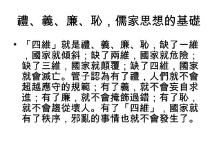 禮、義、廉、恥，儒家思想的基礎 
• 「四維」就是禮、義、廉、恥，缺了一維 
，國家就傾斜；缺了兩維，國家就危險； 
缺了三維，國家就顛覆；缺了四維，國家 
就會滅亡。管子認為有了禮，人們就不會 
超越應守的規範；有了義，就不會妄自求 
進；有了廉，就不會掩飾過錯；有了恥， 
就不會趨從壞人。有了「四維」，國家就 
有了秩序，邪亂的事情也就不會發生了。 
