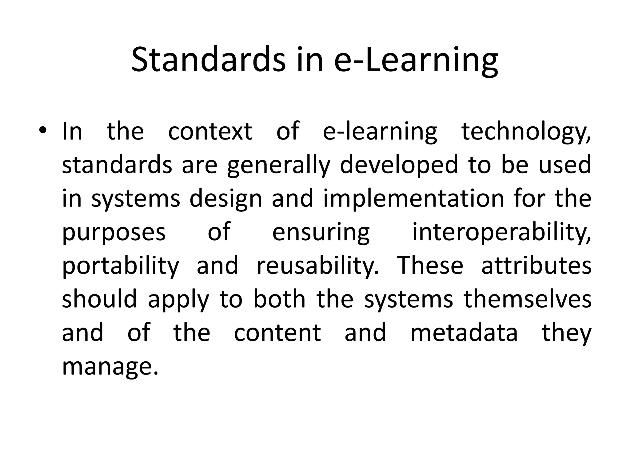 Standards in e-Learning
• In the context of e-learning technology,
standards are generally developed to be used
in systems design and implementation for the
purposes of ensuring interoperability,
portability and reusability. These attributes
should apply to both the systems themselves
and of the content and metadata they
manage.
 