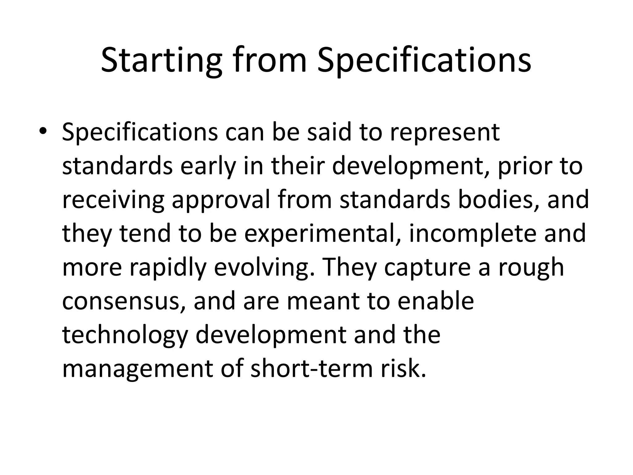 Starting from Specifications
• Specifications can be said to represent
standards early in their development, prior to
receiving approval from standards bodies, and
they tend to be experimental, incomplete and
more rapidly evolving. They capture a rough
consensus, and are meant to enable
technology development and the
management of short-term risk.
 