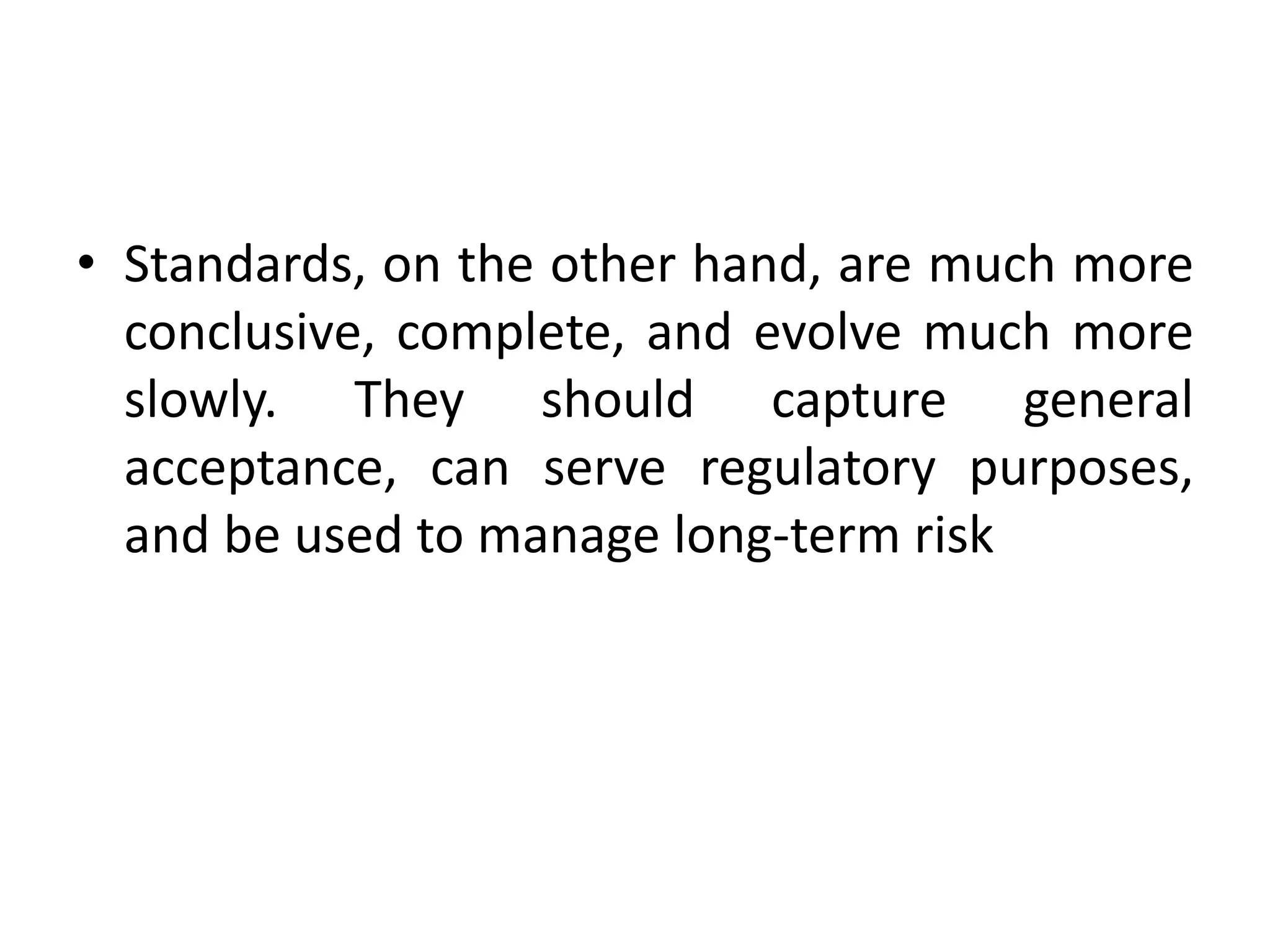 • Standards, on the other hand, are much more
conclusive, complete, and evolve much more
slowly. They should capture general
acceptance, can serve regulatory purposes,
and be used to manage long-term risk
 