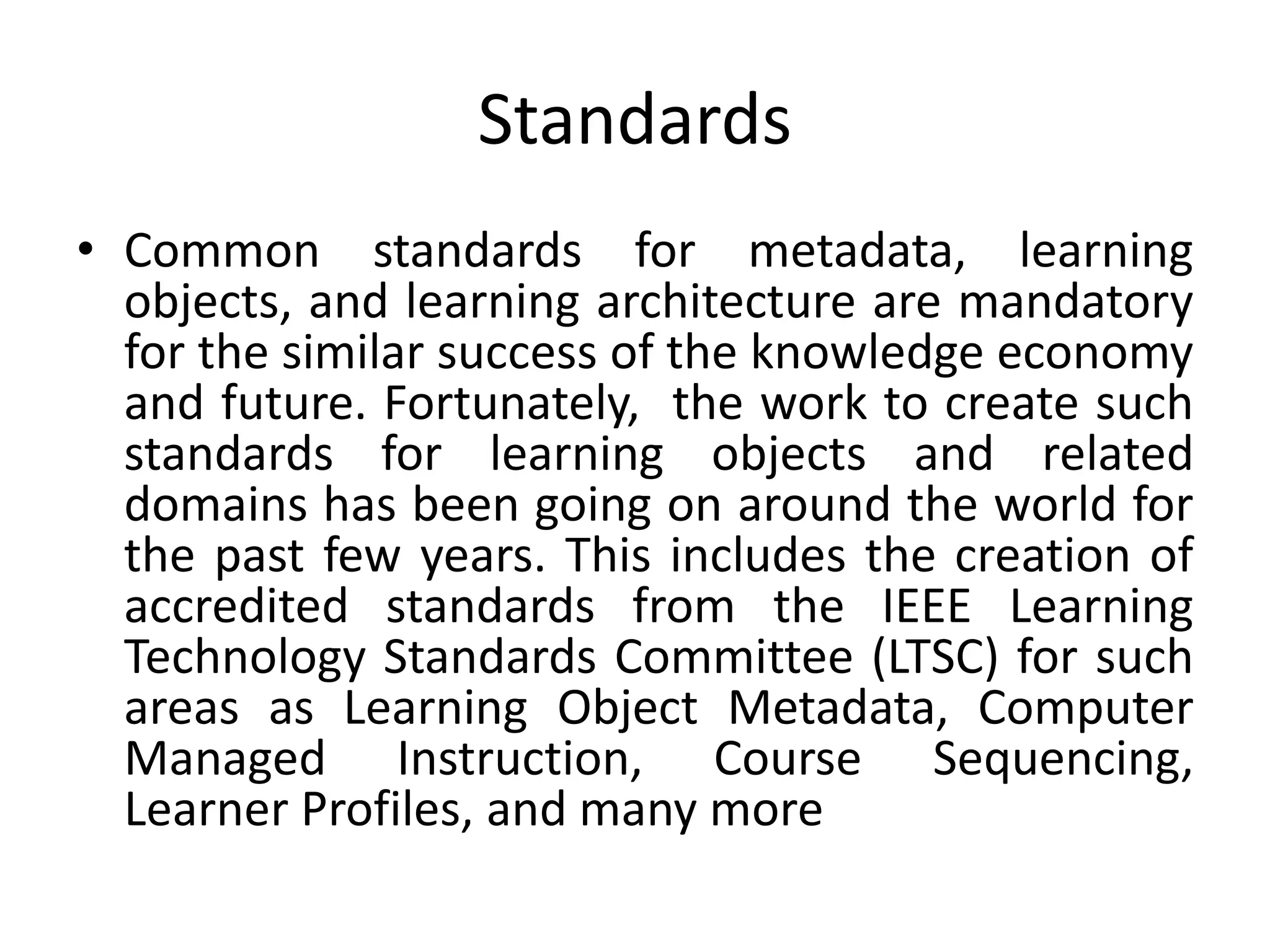 Standards
• Common standards for metadata, learning
objects, and learning architecture are mandatory
for the similar success of the knowledge economy
and future. Fortunately, the work to create such
standards for learning objects and related
domains has been going on around the world for
the past few years. This includes the creation of
accredited standards from the IEEE Learning
Technology Standards Committee (LTSC) for such
areas as Learning Object Metadata, Computer
Managed Instruction, Course Sequencing,
Learner Profiles, and many more
 