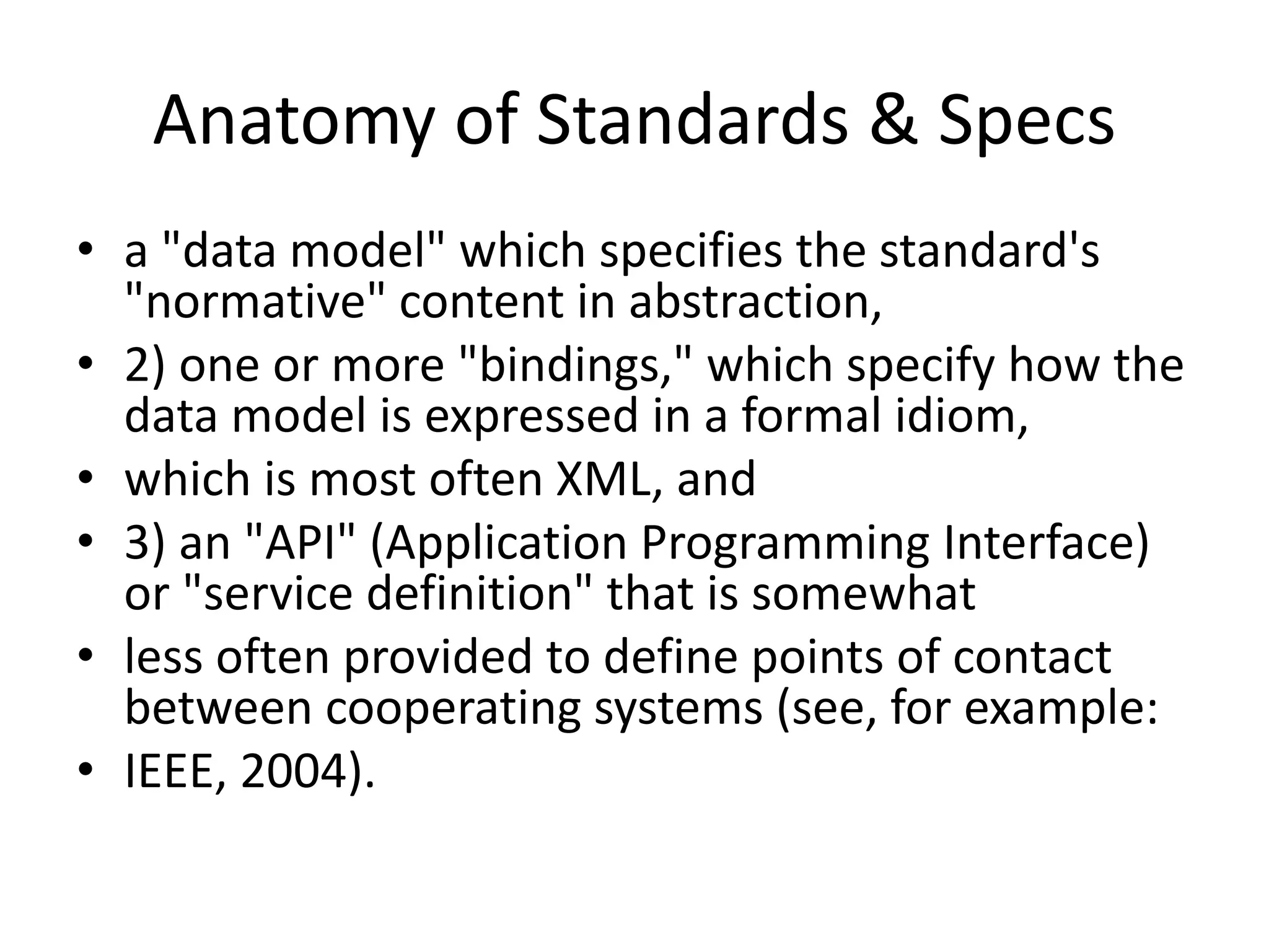 Anatomy of Standards & Specs
• a "data model" which specifies the standard's
"normative" content in abstraction,
• 2) one or more "bindings," which specify how the
data model is expressed in a formal idiom,
• which is most often XML, and
• 3) an "API" (Application Programming Interface)
or "service definition" that is somewhat
• less often provided to define points of contact
between cooperating systems (see, for example:
• IEEE, 2004).
 