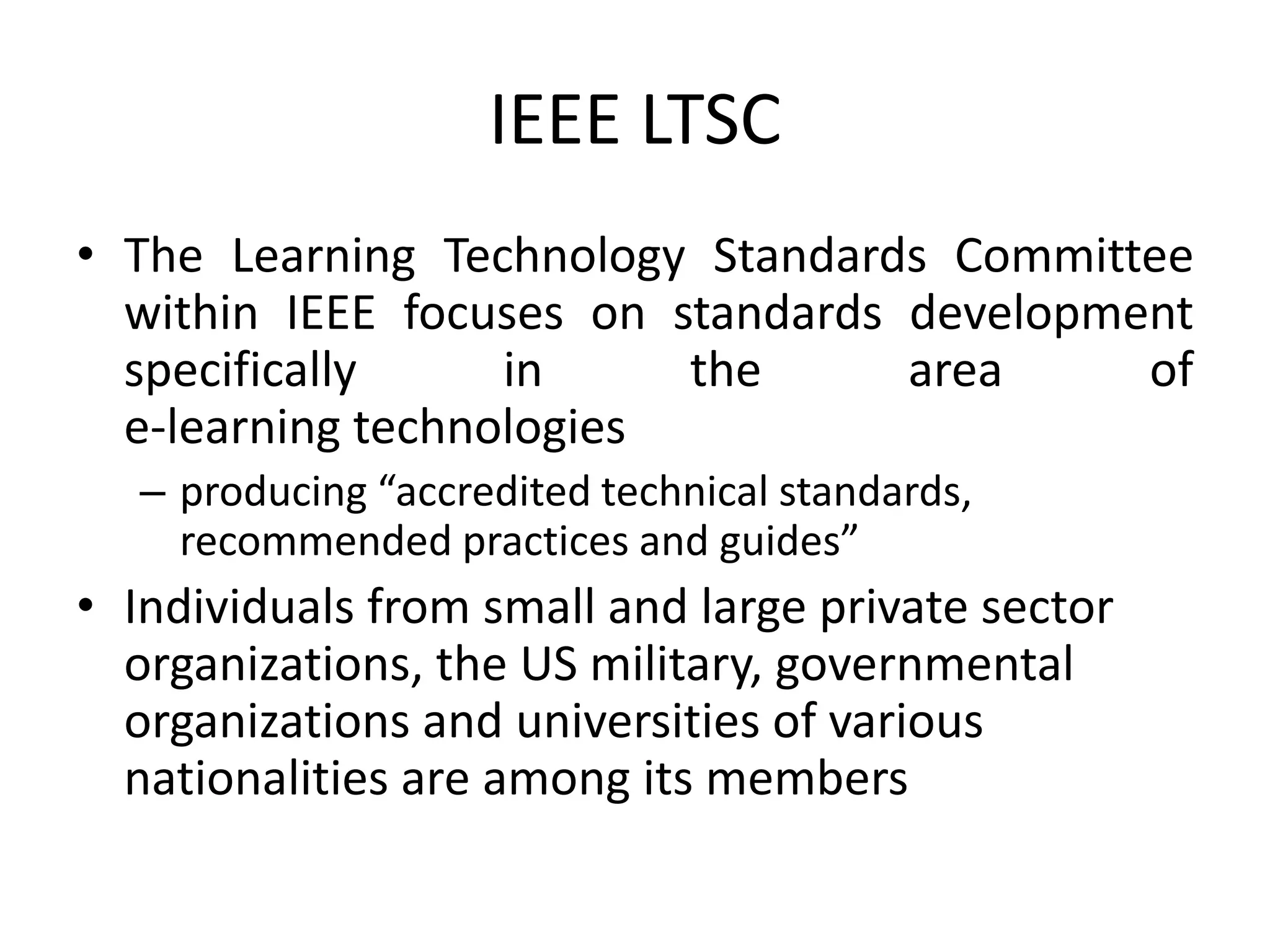IEEE LTSC
• The Learning Technology Standards Committee
within IEEE focuses on standards development
specifically in the area of
e-learning technologies
– producing “accredited technical standards,
recommended practices and guides”
• Individuals from small and large private sector
organizations, the US military, governmental
organizations and universities of various
nationalities are among its members
 